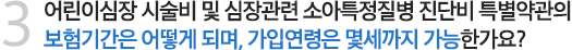 3. 어린이심장 시술비 및 심장관련 소아특정질병 진단비 특별약관의 보험기간은 어떻게 되며, 가입연령은 몇세까지 가능한가요?